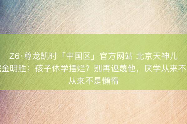 Z6·尊龙凯时「中国区」官方网站 北京天神儿童病院金明胜：孩子休学摆烂？别再诬蔑他，厌学从来不是懒惰