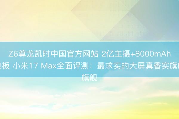 Z6尊龙凯时中国官方网站 2亿主摄+8000mAh电板 小米17 Max全面评测:最求实的大屏真香实旗舰