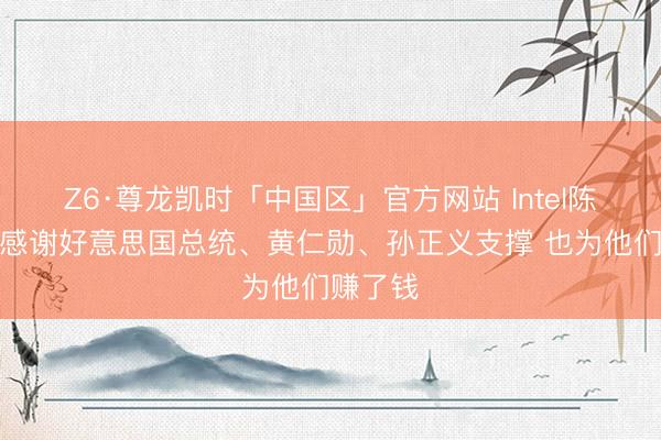 Z6·尊龙凯时「中国区」官方网站 Intel陈立武：感谢好意思国总统、黄仁勋、孙正义支撑 也为他们赚了钱