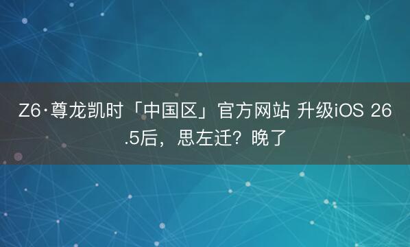 Z6·尊龙凯时「中国区」官方网站 升级iOS 26.5后，思左迁？晚了