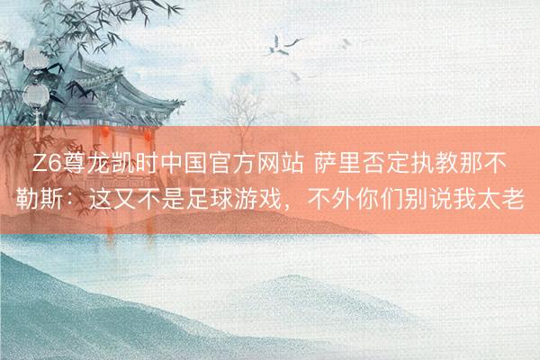 Z6尊龙凯时中国官方网站 萨里否定执教那不勒斯：这又不是足球游戏，不外你们别说我太老