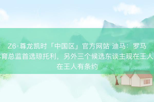 Z6·尊龙凯时「中国区」官方网站 迪马：罗马新任体育总监首选琼托利，另外三个候选东谈主现在王人有条约