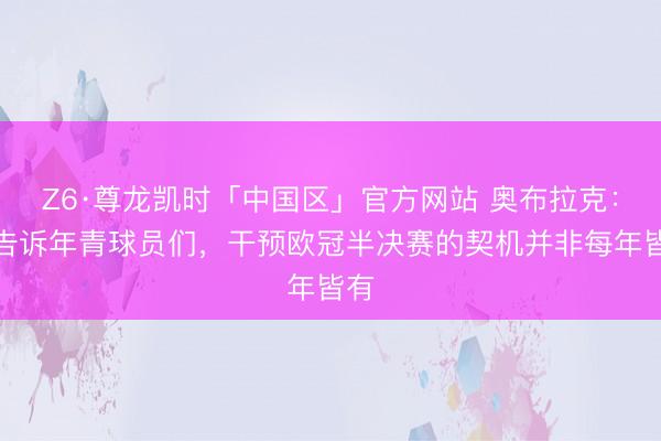 Z6·尊龙凯时「中国区」官方网站 奥布拉克:我告诉年青球员们,干预欧冠半决赛的契机并非每年皆有