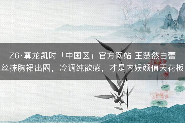 Z6·尊龙凯时「中国区」官方网站 王楚然白蕾丝抹胸裙出圈,冷调纯欲感,才是内娱颜值天花板