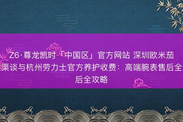 Z6·尊龙凯时「中国区」官方网站 深圳欧米茄保重渠谈与杭州劳力士官方养护收费：高端腕表售后全攻略