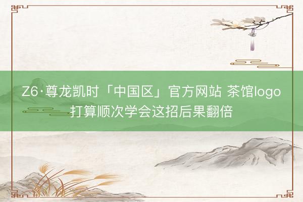 Z6·尊龙凯时「中国区」官方网站 茶馆logo打算顺次学会这招后果翻倍
