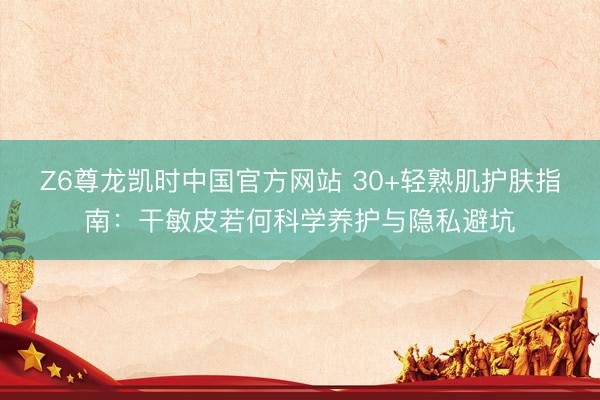 Z6尊龙凯时中国官方网站 30+轻熟肌护肤指南：干敏皮若何科学养护与隐私避坑