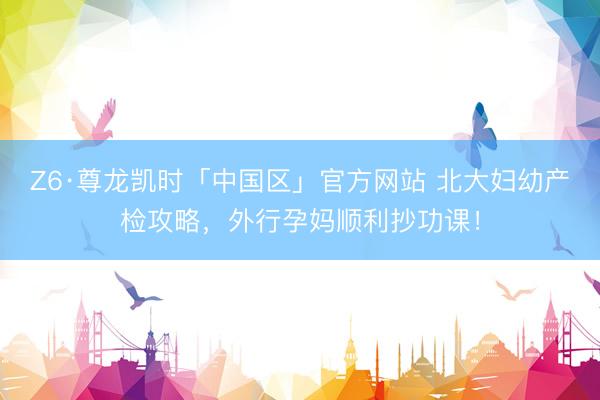 Z6·尊龙凯时「中国区」官方网站 北大妇幼产检攻略，外行孕妈顺利抄功课！