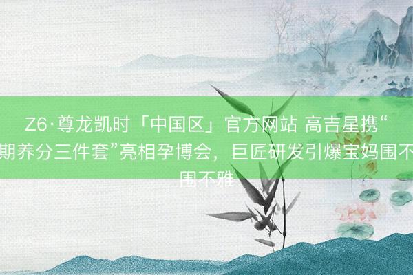 Z6·尊龙凯时「中国区」官方网站 高吉星携“孕期养分三件套”亮相孕博会，巨匠研发引爆宝妈围不雅