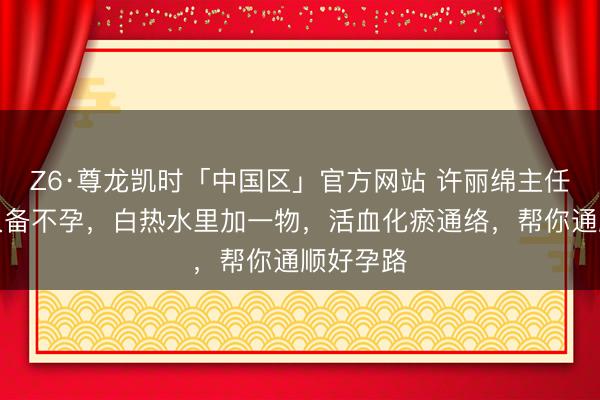 Z6·尊龙凯时「中国区」官方网站 许丽绵主任：不思久备不孕，白热水里加一物，活血化瘀通络，帮你通顺好孕路