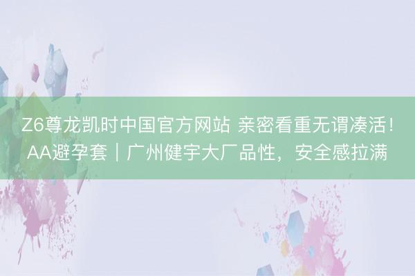 Z6尊龙凯时中国官方网站 亲密看重无谓凑活！AA避孕套｜广州健宇大厂品性，安全感拉满