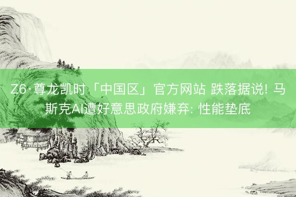 Z6·尊龙凯时「中国区」官方网站 跌落据说! 马斯克AI遭好意思政府嫌弃: 性能垫底