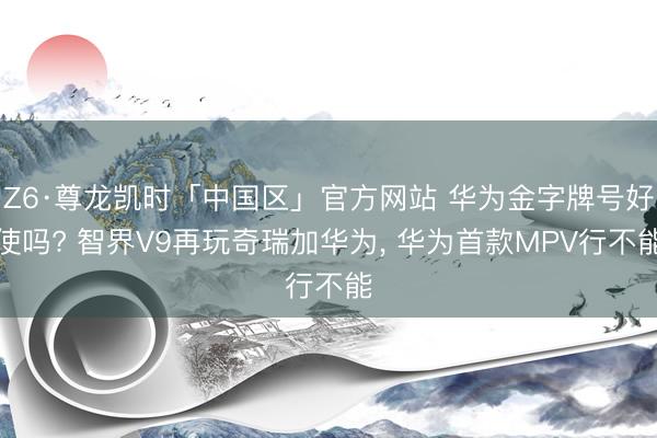 Z6·尊龙凯时「中国区」官方网站 华为金字牌号好使吗? 智界V9再玩奇瑞加华为， 华为首款MPV行不能