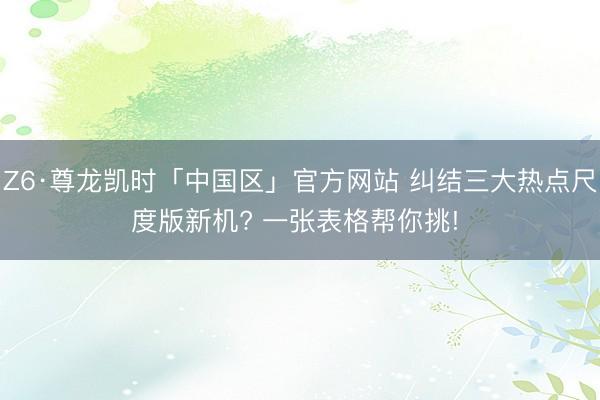 Z6·尊龙凯时「中国区」官方网站 纠结三大热点尺度版新机? 一张表格帮你挑! ✨