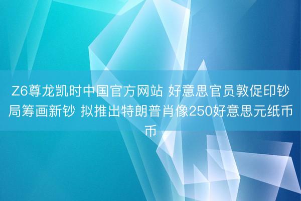 Z6尊龙凯时中国官方网站 好意思官员敦促印钞局筹画新钞 拟推出特朗普肖像250好意思元纸币