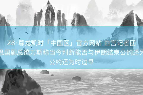 Z6·尊龙凯时「中国区」官方网站 白宫记者团：好意思国副总统万斯称当今判断能否与伊朗结束公约还为时过早