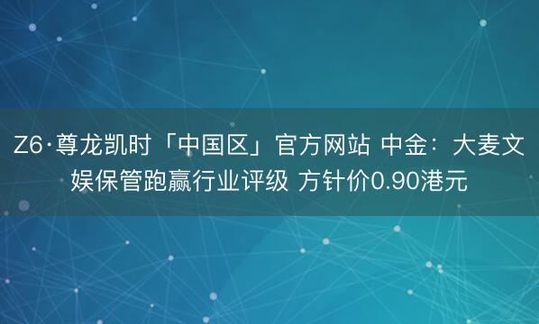 Z6·尊龙凯时「中国区」官方网站 中金:大麦文娱保管跑赢行业评级 方针价0.90港元