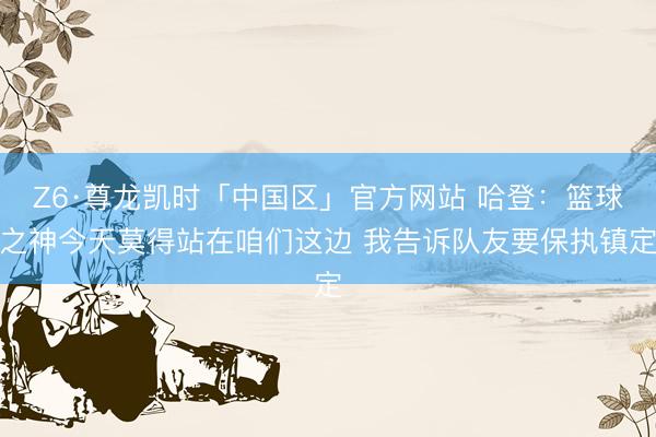Z6·尊龙凯时「中国区」官方网站 哈登：篮球之神今天莫得站在咱们这边 我告诉队友要保执镇定
