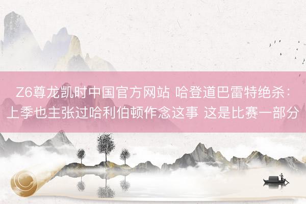 Z6尊龙凯时中国官方网站 哈登道巴雷特绝杀：上季也主张过哈利伯顿作念这事 这是比赛一部分