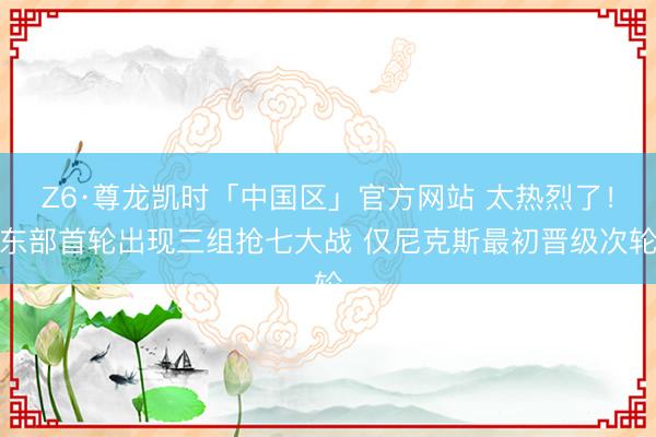 Z6·尊龙凯时「中国区」官方网站 太热烈了！东部首轮出现三组抢七大战 仅尼克斯最初晋级次轮
