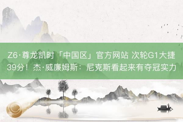 Z6·尊龙凯时「中国区」官方网站 次轮G1大捷39分!杰·威廉姆斯:尼克斯看起来有夺冠实力