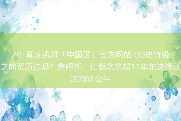 Z6·尊龙凯时「中国区」官方网站 G3史诗级逆转之前资历过吗？詹姆斯：让我念念起11年东决淘汰公牛