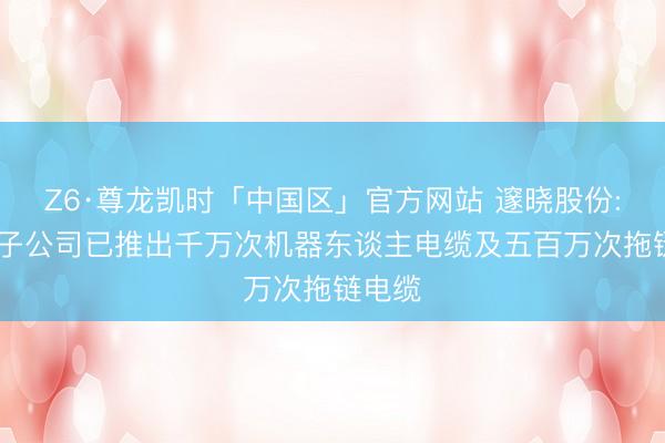 Z6·尊龙凯时「中国区」官方网站 邃晓股份: 控股子公司已推出千万次机器东谈主电缆及五百万次拖链电缆