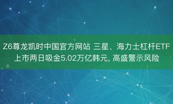 Z6尊龙凯时中国官方网站 三星、海力士杠杆ETF上市两日吸金5.02万亿韩元， 高盛警示风险