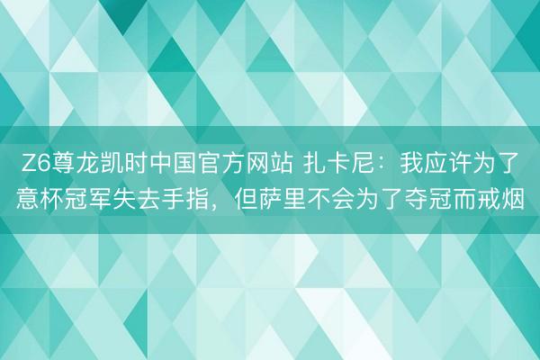 Z6尊龙凯时中国官方网站 扎卡尼：我应许为了意杯冠军失去手指，但萨里不会为了夺冠而戒烟