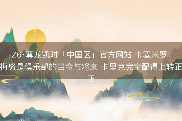 Z6·尊龙凯时「中国区」官方网站 卡塞米罗：梅努是俱乐部的当今与将来 卡里克完全配得上转正
