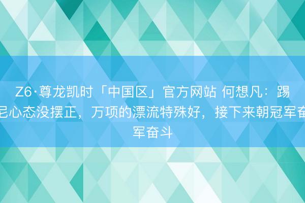 Z6·尊龙凯时「中国区」官方网站 何想凡:踢印尼心态没摆正,万项的漂流特殊好,接下来朝冠军奋斗