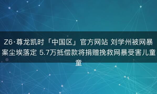 Z6·尊龙凯时「中国区」官方网站 刘学州被网暴案尘埃落定 5.7万抵偿款将捐赠挽救网暴受害儿童
