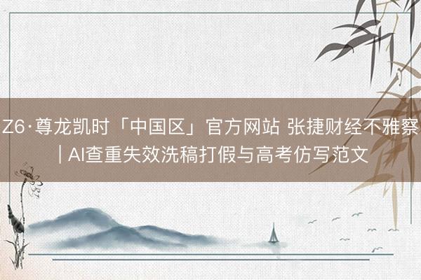 Z6·尊龙凯时「中国区」官方网站 张捷财经不雅察 | AI查重失效洗稿打假与高考仿写范文