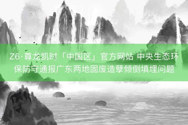 Z6·尊龙凯时「中国区」官方网站 中央生态环保防守通报广东两地固废造孽倾倒填埋问题