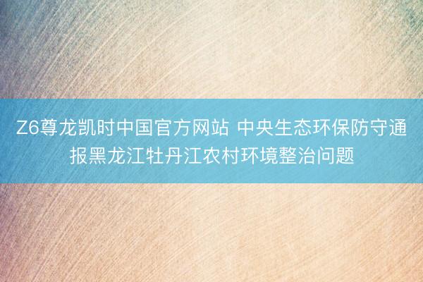 Z6尊龙凯时中国官方网站 中央生态环保防守通报黑龙江牡丹江农村环境整治问题