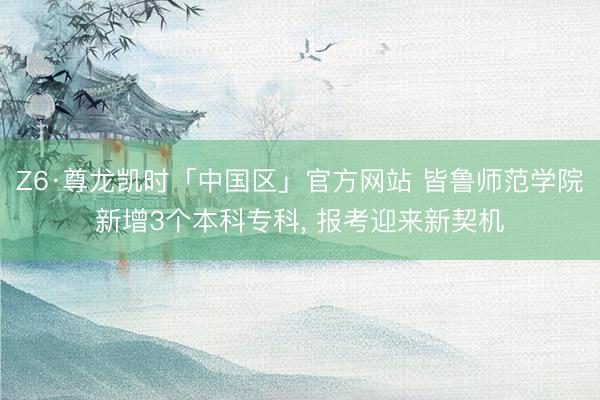 Z6·尊龙凯时「中国区」官方网站 皆鲁师范学院新增3个本科专科， 报考迎来新契机