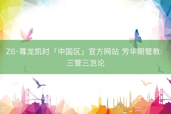 Z6·尊龙凯时「中国区」官方网站 芳华期管教: 三管三岂论
