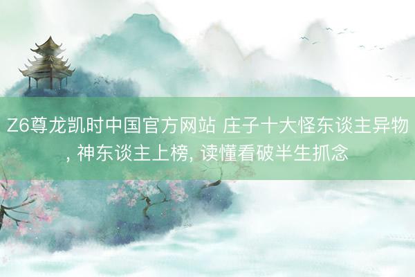 Z6尊龙凯时中国官方网站 庄子十大怪东谈主异物， 神东谈主上榜， 读懂看破半生抓念