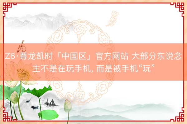 Z6·尊龙凯时「中国区」官方网站 大部分东说念主不是在玩手机， 而是被手机“玩”