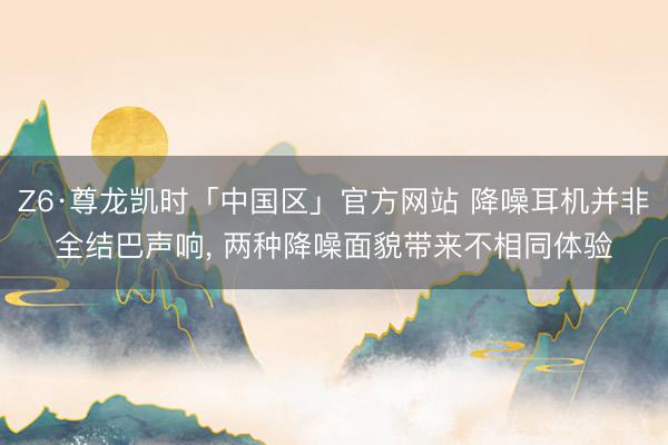 Z6·尊龙凯时「中国区」官方网站 降噪耳机并非全结巴声响， 两种降噪面貌带来不相同体验