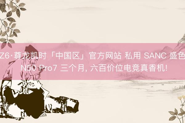 Z6·尊龙凯时「中国区」官方网站 私用 SANC 盛色 N50 Pro7 三个月， 六百价位电竞真香机!