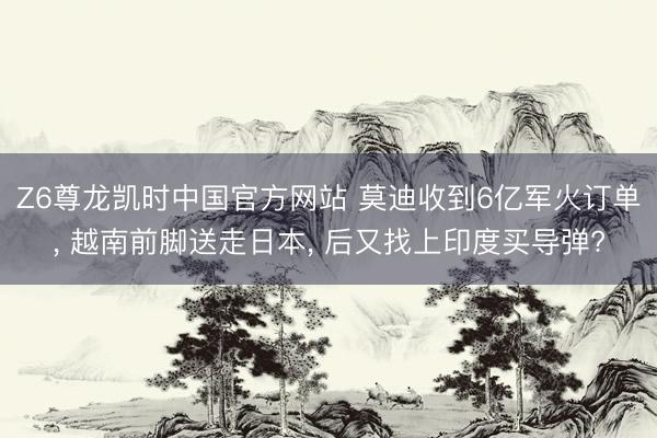 Z6尊龙凯时中国官方网站 莫迪收到6亿军火订单， 越南前脚送走日本， 后又找上印度买导弹?