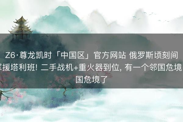 Z6·尊龙凯时「中国区」官方网站 俄罗斯顷刻间军援塔利班! 二手战机+重火器到位， 有一个邻国危境了