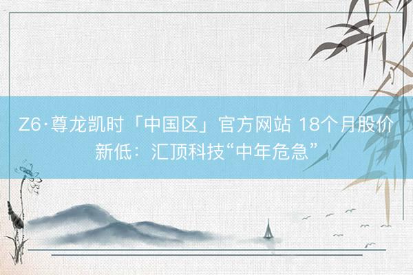 Z6·尊龙凯时「中国区」官方网站 18个月股价新低：汇顶科技“中年危急”