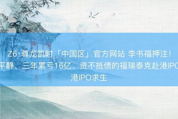 Z6·尊龙凯时「中国区」官方网站 李书福押注！绑定平静、三年累亏16亿、资不抵债的福瑞泰克赴港IPO求生