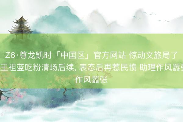 Z6·尊龙凯时「中国区」官方网站 惊动文旅局了! 王祖蓝吃粉清场后续， 表态后再惹民愤 助理作风嚣张