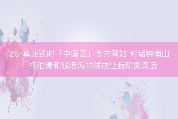 Z6·尊龙凯时「中国区」官方网站 对话钟南山:杨伯镛和钱澄海的球技让我印象深远