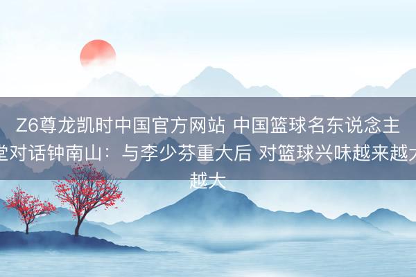 Z6尊龙凯时中国官方网站 中国篮球名东说念主堂对话钟南山：与李少芬重大后 对篮球兴味越来越大