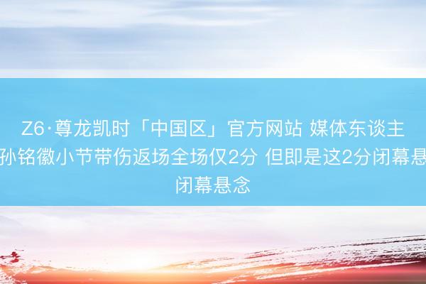 Z6·尊龙凯时「中国区」官方网站 媒体东谈主:孙铭徽小节带伤返场全场仅2分 但即是这2分闭幕悬念