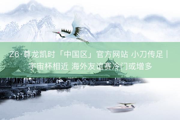 Z6·尊龙凯时「中国区」官方网站 小刀传足 | 宇宙杯相近 海外友谊赛冷门或增多